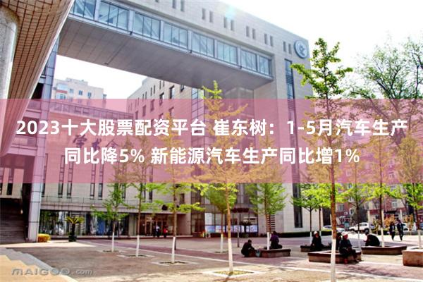 2023十大股票配资平台 崔东树：1-5月汽车生产同比降5% 新能源汽车生产同比增1%