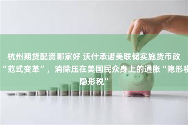 杭州期货配资哪家好 沃什承诺美联储实施货币政策“范式变革”，消除压在美国民众身上的通胀“隐形税”