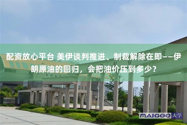 配资放心平台 美伊谈判推进、制裁解除在即——伊朗原油的回归，会把油价压到多少？