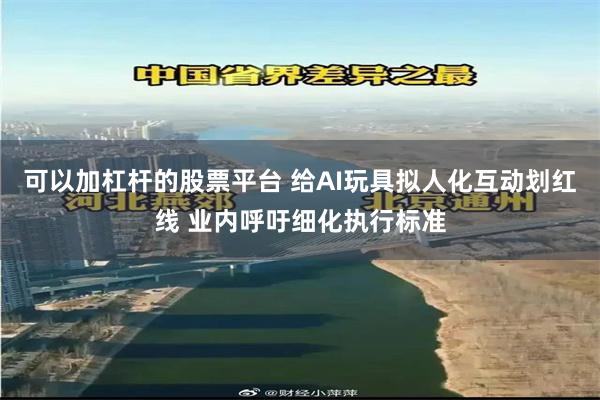 可以加杠杆的股票平台 给AI玩具拟人化互动划红线 业内呼吁细化执行标准