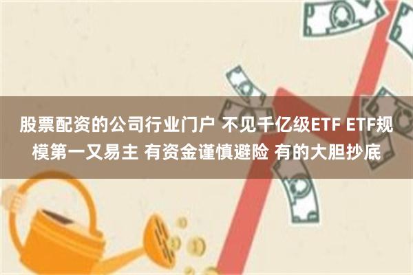 股票配资的公司行业门户 不见千亿级ETF ETF规模第一又易主 有资金谨慎避险 有的大胆抄底