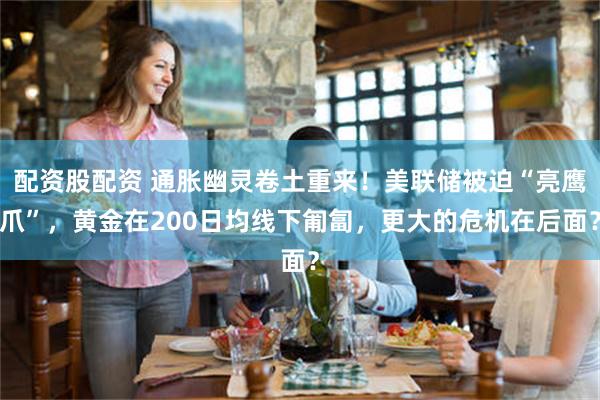 配资股配资 通胀幽灵卷土重来!美联储被迫“亮鹰爪”,黄金在200日均线下匍匐,更大的危机在后面?