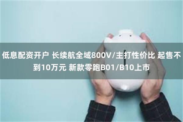 低息配资开户 长续航全域800V/主打性价比 起售不到10万元 新款零跑B01/B10上市