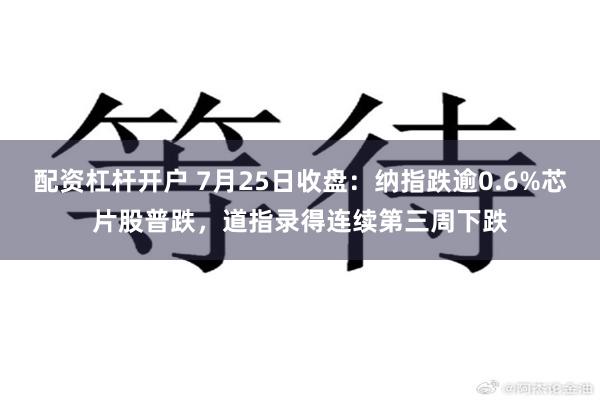 配资杠杆开户 7月25日收盘：纳指跌逾0.6%芯片股普跌，道指录得连续第三周下跌