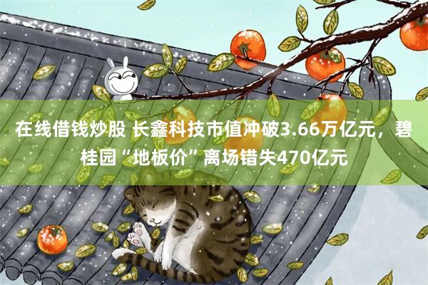 在线借钱炒股 长鑫科技市值冲破3.66万亿元，碧桂园“地板价”离场错失470亿元
