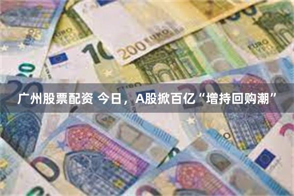 广州股票配资 今日，A股掀百亿“增持回购潮”
