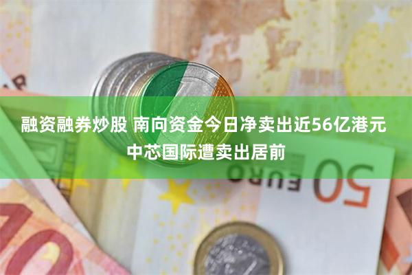 融资融券炒股 南向资金今日净卖出近56亿港元 中芯国际遭卖出居前