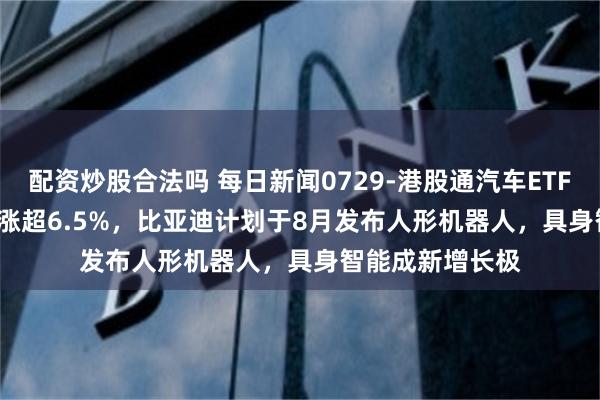 配资炒股合法吗 每日新闻0729-港股通汽车ETF鹏华(159186)涨超6.5%，比亚迪计划于8月发布人形机器人，具身智能成新增长极