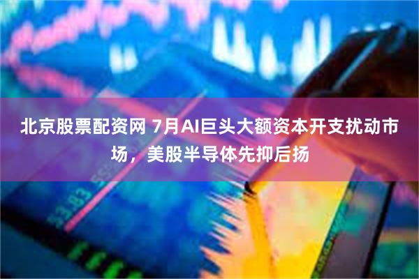 北京股票配资网 7月AI巨头大额资本开支扰动市场，美股半导体先抑后扬