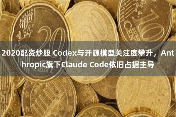 2020配资炒股 Codex与开源模型关注度攀升，Anthropic旗下Claude Code依旧占据主导