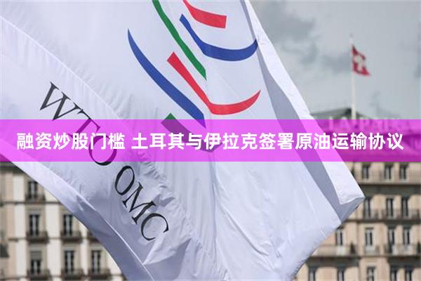 融资炒股门槛 土耳其与伊拉克签署原油运输协议
