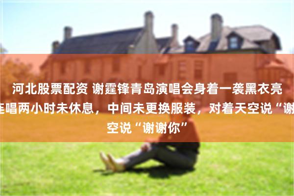 河北股票配资 谢霆锋青岛演唱会身着一袭黑衣亮相，连唱两小时未休息，中间未更换服装，对着天空说“谢谢你”