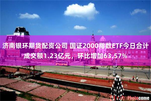 济南银环期货配资公司 国证2000指数ETF今日合计成交额1.23亿元，环比增加63.57%