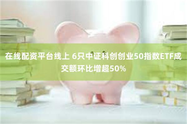 在线配资平台线上 6只中证科创创业50指数ETF成交额环比增超50%