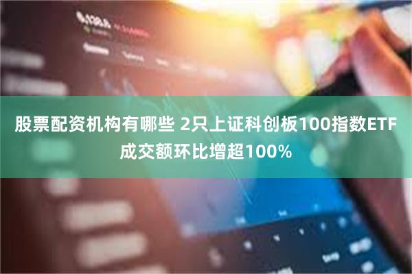 股票配资机构有哪些 2只上证科创板100指数ETF成交额环比增超100%