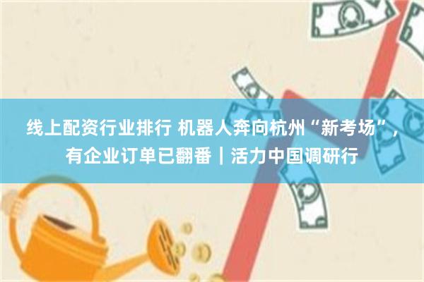 线上配资行业排行 机器人奔向杭州“新考场”，有企业订单已翻番｜活力中国调研行