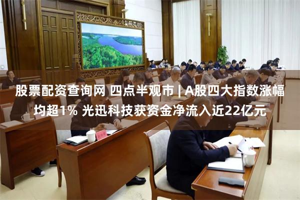 股票配资查询网 四点半观市 | A股四大指数涨幅均超1% 光迅科技获资金净流入近22亿元