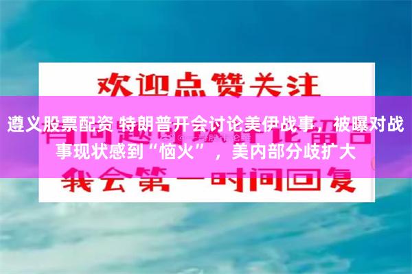 遵义股票配资 特朗普开会讨论美伊战事，被曝对战事现状感到“恼火” ，美内部分歧扩大