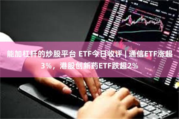 能加杠杆的炒股平台 ETF今日收评 | 通信ETF涨超3%,港股创新药ETF跌超2%