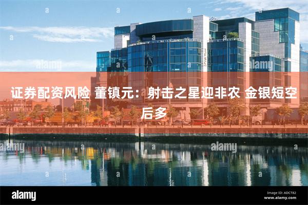 证券配资风险 董镇元：射击之星迎非农 金银短空后多