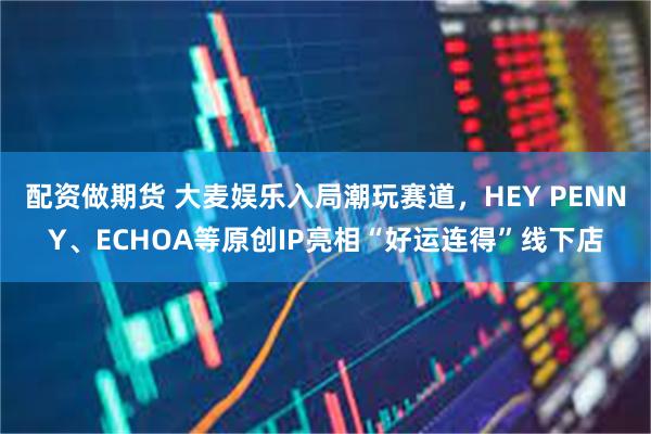 配资做期货 大麦娱乐入局潮玩赛道，HEY PENNY、ECHOA等原创IP亮相“好运连得”线下店