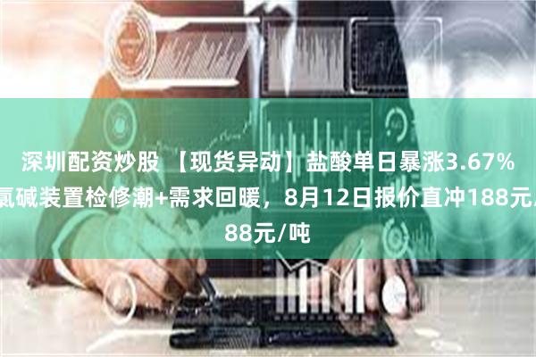 深圳配资炒股 【现货异动】盐酸单日暴涨3.67%！氯碱装置检修潮+需求回暖，8月12日报价直冲188元/吨