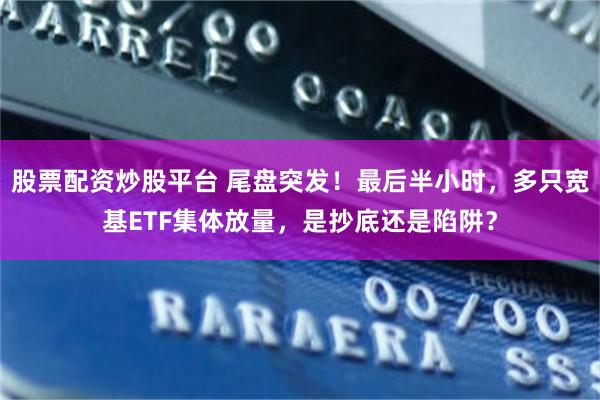 股票配资炒股平台 尾盘突发！最后半小时，多只宽基ETF集体放量，是抄底还是陷阱？