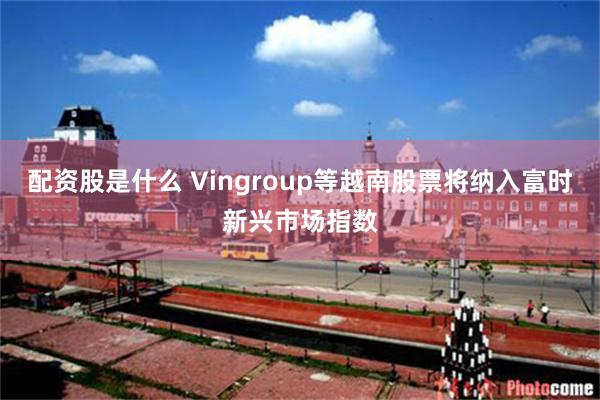 配资股是什么 Vingroup等越南股票将纳入富时新兴市场指数