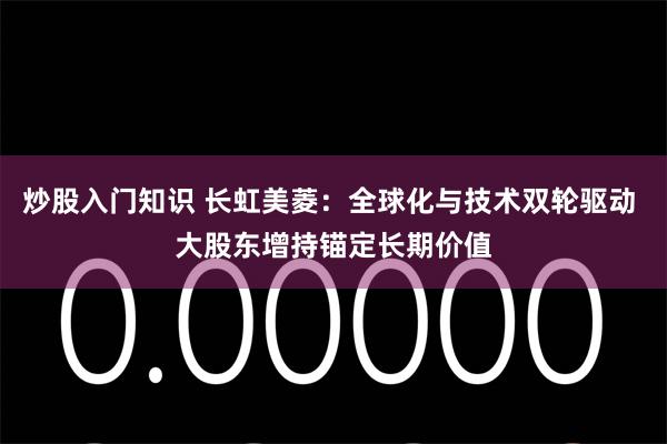 炒股入门知识 长虹美菱：全球化与技术双轮驱动 大股东增持锚定长期价值