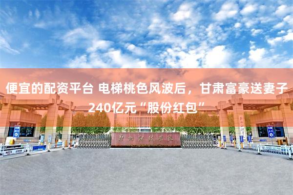便宜的配资平台 电梯桃色风波后，甘肃富豪送妻子240亿元“股份红包”