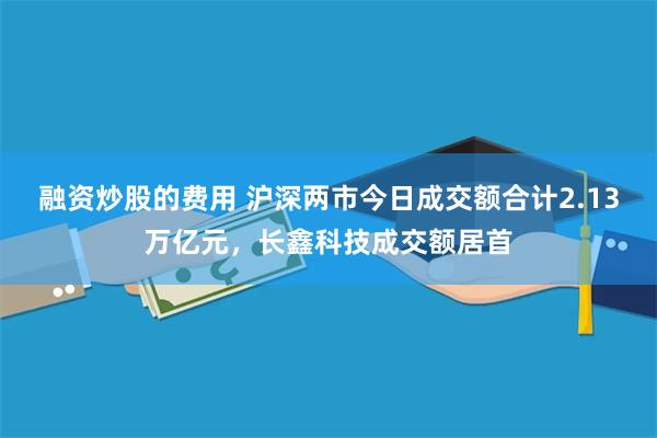 融资炒股的费用 沪深两市今日成交额合计2.13万亿元，长鑫科技成交额居首