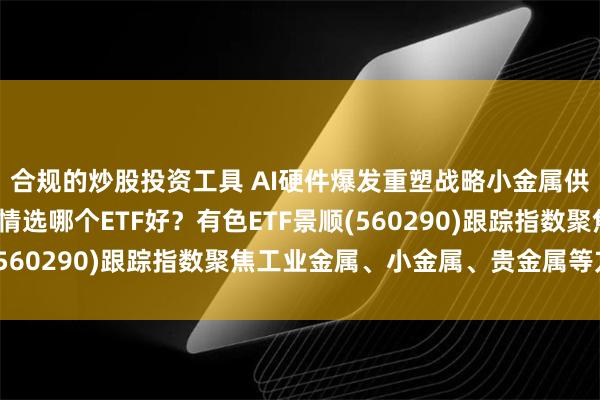 合规的炒股投资工具 AI硬件爆发重塑战略小金属供需格局，布局有色行情选哪个ETF好？有色ETF景顺(560290)跟踪指数聚焦工业金属、小金属、贵金属等方向
