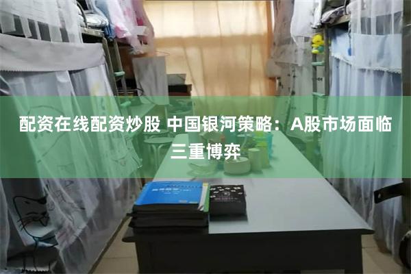 配资在线配资炒股 中国银河策略：A股市场面临三重博弈