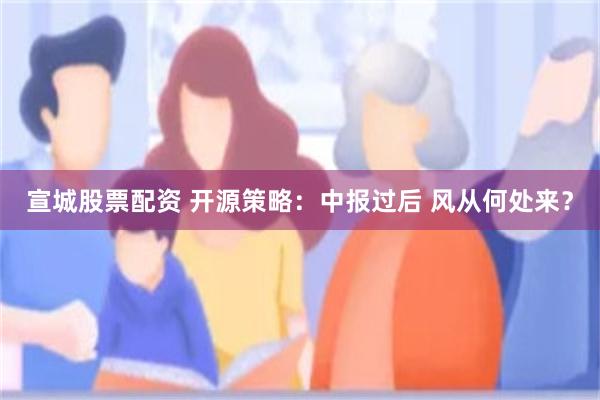 宣城股票配资 开源策略：中报过后 风从何处来？