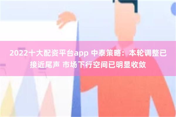 2022十大配资平台app 中泰策略：本轮调整已接近尾声 市场下行空间已明显收敛