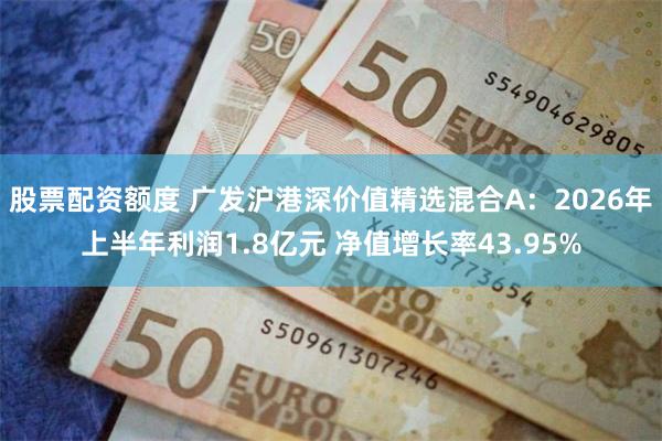 股票配资额度 广发沪港深价值精选混合A：2026年上半年利润1.8亿元 净值增长率43.95%