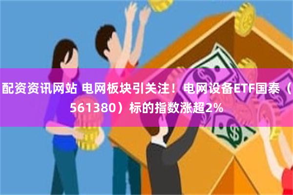 配资资讯网站 电网板块引关注！电网设备ETF国泰（561380）标的指数涨超2%