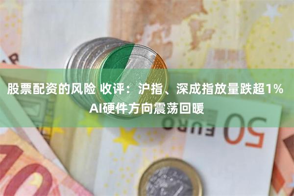 股票配资的风险 收评：沪指、深成指放量跌超1% AI硬件方向震荡回暖