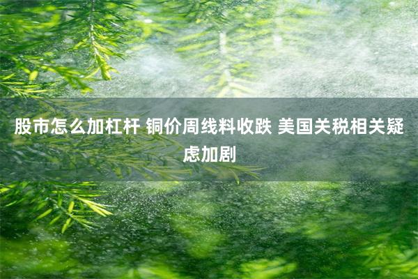 股市怎么加杠杆 铜价周线料收跌 美国关税相关疑虑加剧