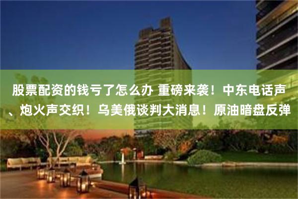 股票配资的钱亏了怎么办 重磅来袭！中东电话声、炮火声交织！乌美俄谈判大消息！原油暗盘反弹