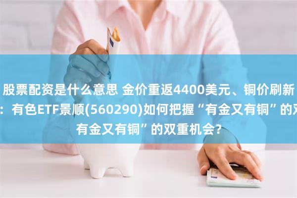 股票配资是什么意思 金价重返4400美元、铜价刷新历史高位：有色ETF景顺(560290)如何把握“有金又有铜”的双重机会？