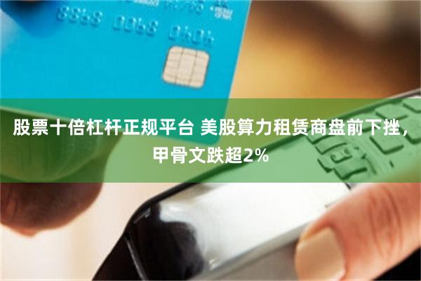 股票十倍杠杆正规平台 美股算力租赁商盘前下挫，甲骨文跌超2%