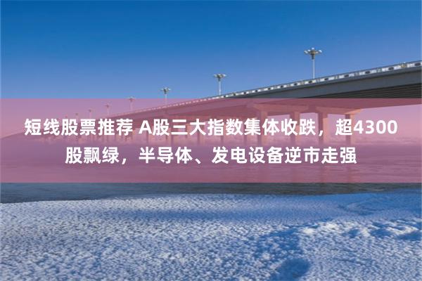 短线股票推荐 A股三大指数集体收跌，超4300股飘绿，半导体、发电设备逆市走强