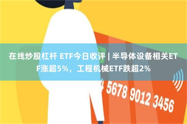 在线炒股杠杆 ETF今日收评 | 半导体设备相关ETF涨超5%，工程机械ETF跌超2%