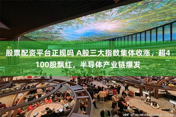 股票配资平台正规吗 A股三大指数集体收涨，超4100股飘红，半导体产业链爆发