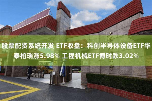 股票配资系统开发 ETF收盘：科创半导体设备ETF华泰柏瑞涨5.98% 工程机械ETF博时跌3.02%
