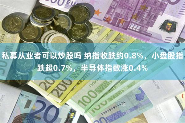私募从业者可以炒股吗 纳指收跌约0.8%，小盘股指跌超0.7%，半导体指数涨0.4%