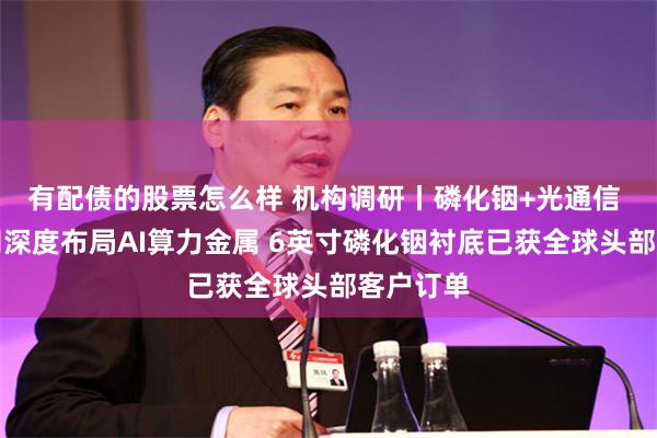有配债的股票怎么样 机构调研丨磷化铟+光通信 这家公司深度布局AI算力金属 6英寸磷化铟衬底已获全球头部客户订单
