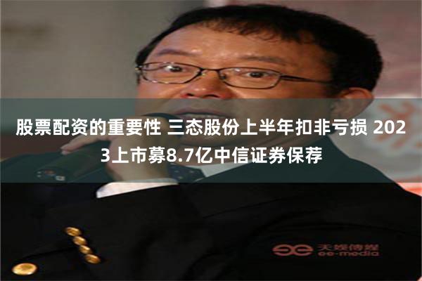 股票配资的重要性 三态股份上半年扣非亏损 2023上市募8.7亿中信证券保荐
