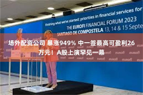 场外配资公司 暴涨949% 中一签最高可盈利26万元！A股上演罕见一幕
